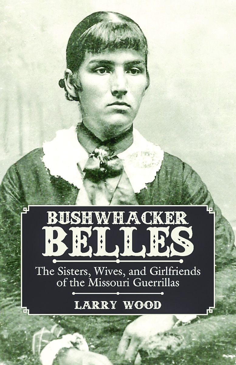 Bushwhacker Belles: The Sis- ters, Wives, and Girlfriends of the Missouri Guerillas. By Larry Wood. Illustrated, photos, map, notes, bibli- ography, index, 304 pp., 2016, Pel- ican, www.pelicanpub.com, $24.95
