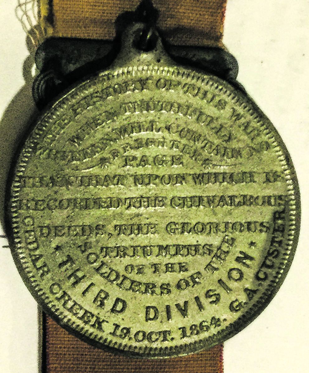 “THE HISTORY OF THIS WAR WHEN TRUTHFULLY WRITTEN, WILL CONTAIN NO BRIGHTER PAGE THAN THAT UPON WHICH IS RECORDED, THE CHIVALROUS DEEDS, THE GLORIOUS TRIUMPHS OF THE SOLDIERS OF THE THIRD DIVISION CEDAR CREEK 19 OCT. 1864. G.A. CUSTER.” 35 mm diameter. (Betsey J. Hayward, 208 Broadway)